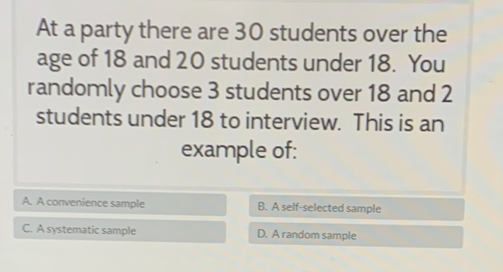 At a party there are 30 students over the age of 18 and 20 students under 18 . You randomly choose 3 students over 18 and 2 students under 18 to interview. This is an example of: