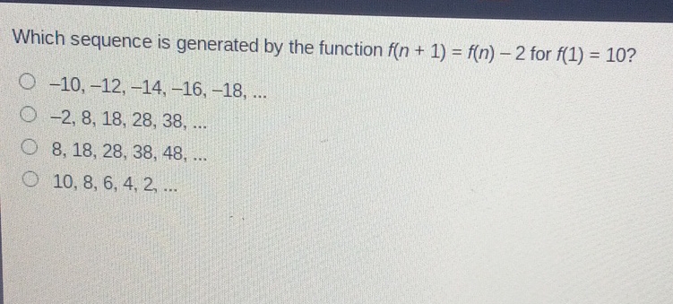 Which sequence is generated by the function \( f(n+1)=f(n)-2 \) for \( f(1)=10 ? \)
\( -10,-12,-14,-16,-18, \ldots \)
\( -2,8,18,28,38, \ldots \)
\( 8,18,28,38,48, \ldots \)
\( 10,8,6,4,2, \ldots \)