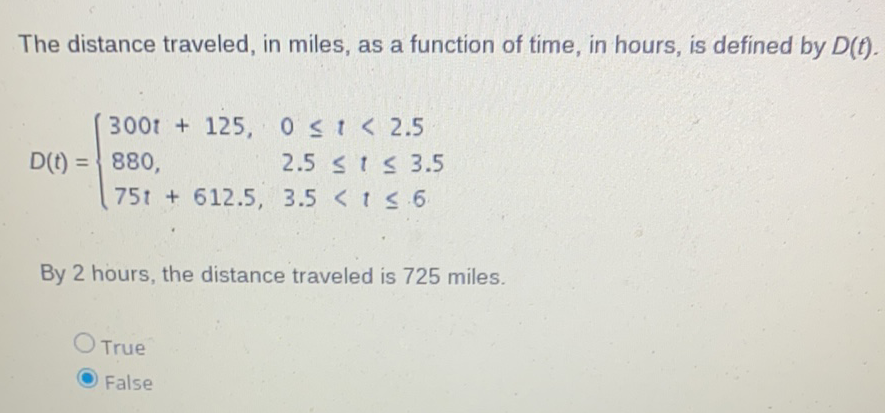 The distance traveled, in miles, as a function of time, in hours, is defined by \( D(t) \).
\[
D(t)=\left\{\begin{array}{ll}
300 t+125, & 0 \leq t<2.5 \\
880, & 2.5 \leq t \leq 3.5 \\
75 t+612.5, & 3.5<t \leq 6
\end{array}\right.
\]
By 2 hours, the distance traveled is 725 miles.
True
False