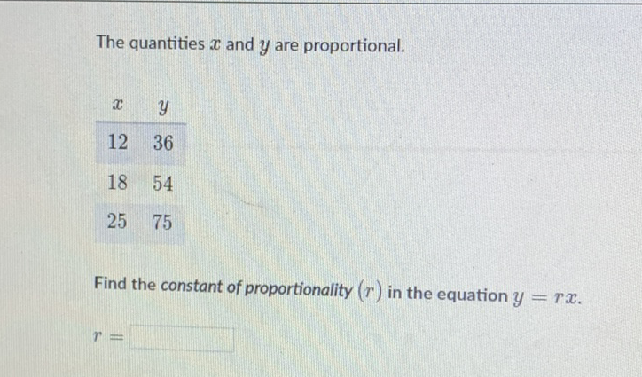 The quantities \( x \) and \( y \) are proportional.
\[
\begin{array}{cc}
x & y \\
\hline 12 & 36 \\
18 & 54 \\
25 & 75
\end{array}
\]
Find the constant of proportionality \( (r) \) in the equation \( y=r x \).
\[
r=
\]