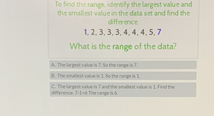 To find the range, identify the largest value and the smallest value in the data set and find the difference.
\( 1,2,3,3,3,4,4,4,5,7 \)
What is the range of the data?
A. The largest value is 7 . So the range is \( 7 . \)
B. The smallest value is 1 . So the range is 1 .
C. The largest value is 7 and the smallest value is 1 . Find the difference. \( 7-1=6 \) The range is 6 .