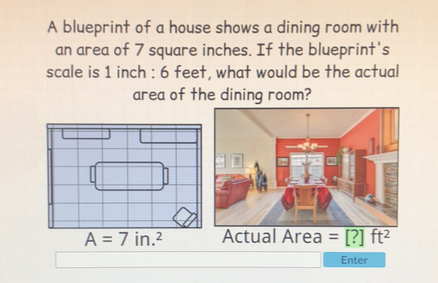 A blueprint of a house shows a dining room with an area of 7 square inches. If the blueprint's scale is 1 inch: 6 feet, what would be the actual area of the dining room?