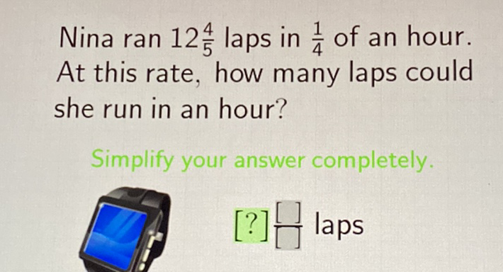 Nina ran \( 12 \frac{4}{5} \) laps in \( \frac{1}{4} \) of an hour. At this rate, how many laps could she run in an hour?
Simplify your answer completely.
\( [?] \frac{[]}{[]} \) laps