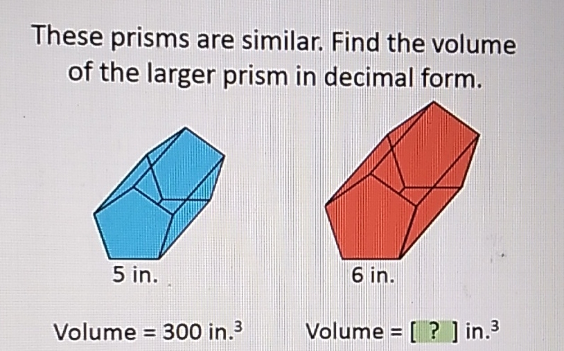These prisms are similar. Find the volume of the larger prism in decimal form.
Volume \( =300 \) in. \( ^{3} \)
Volume \( =[?] \) in. \( ^{3} \)