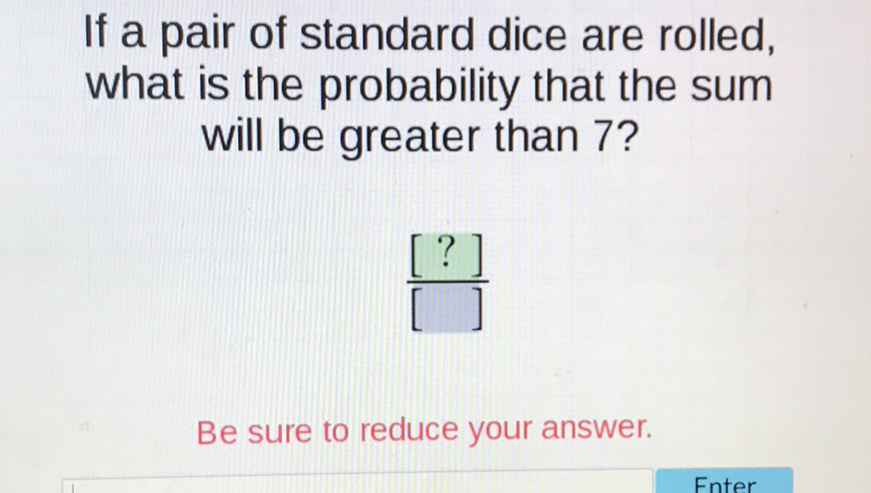 If a pair of standard dice are rolled, what is the probability that the sum will be greater than 7 ?
Be sure to reduce your answer.