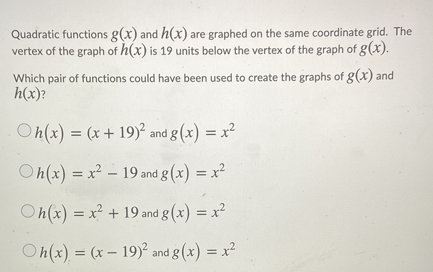 Quadratic functions \( g(x) \) and \( h(x) \) are graphed on the same coordinate grid. The vertex of the graph of \( h(x) \) is 19 units below the vertex of the graph of \( g(x) \).
Which pair of functions could have been used to create the graphs of \( g(x) \) and \( h(x) ? \)
\( h(x)=(x+19)^{2} \) and \( g(x)=x^{2} \)
\( h(x)=x^{2}-19 \) and \( g(x)=x^{2} \)
\( h(x)=x^{2}+19 \) and \( g(x)=x^{2} \)
\( h(x)=(x-19)^{2} \) and \( g(x)=x^{2} \)