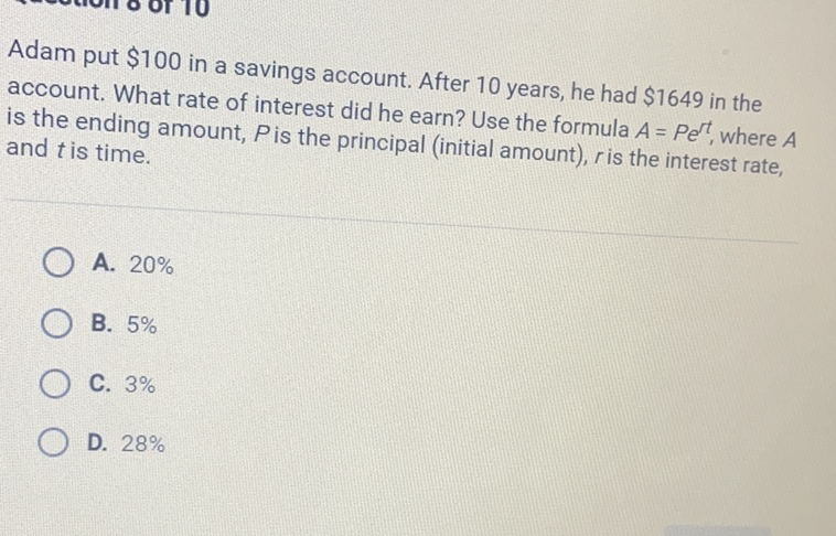 Adam put \( \$ 100 \) in a savings account. After 10 years, he had \( \$ 1649 \) in the account. What rate of interest did he earn? Use the formula \( A=P e^{r t} \), where \( A \) is the ending amount, \( P \) is the principal (initial amount), \( r \) is the interest rate, and \( t \) is time.
A. \( 20 \% \)
B. \( 5 \% \)
C. \( 3 \% \)
D. \( 28 \% \)