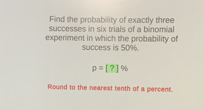 Find the probability of exactly three successes in six trials of a binomial experiment in which the probability of success is \( 50 \% \).
\[
p=[?] \%
\]
Round to the nearest tenth of a percent.