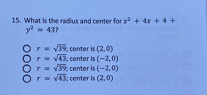 15. What is the radius and center for \( x^{2}+4 x+4+ \) \( y^{2}=43 ? \)
\( r=\sqrt{39} ; \) center is \( (2,0) \)
\( r=\sqrt{43} ; \) center is \( (-2,0) \)
\( r=\sqrt{39} ; \) center is \( (-2,0) \)
\( r=\sqrt{43} \); center is \( (2,0) \)