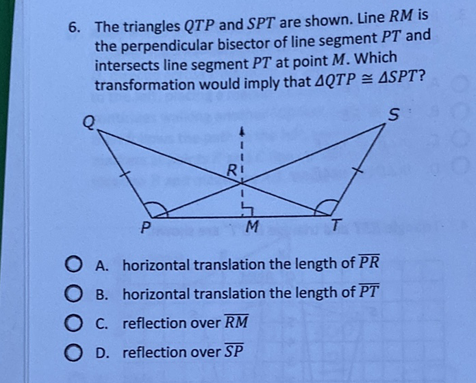 6. The triangles \( Q T P \) and \( S P T \) are shown. Line \( R M \) is the perpendicular bisector of line segment \( P T \) and intersects line segment \( P T \) at point \( M \). Which transformation would imply that \( \triangle Q T P \cong \triangle S P T \) ?
A. horizontal translation the length of \( \overline{P R} \)
B. horizontal translation the length of \( \overline{P T} \)
C. reflection over \( \overline{R M} \)
D. reflection over \( \overline{S P} \)
