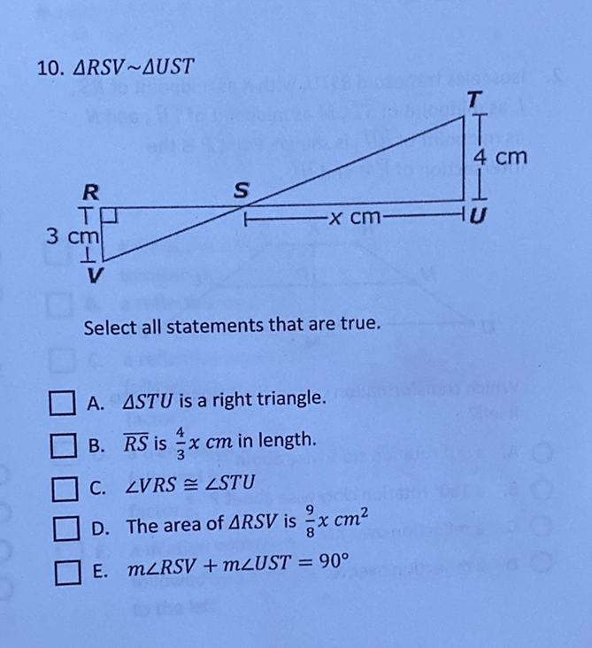 10. \( \triangle R S V \sim \triangle U S T \)
Select all statements that are true.
A. \( \triangle S T U \) is a right triangle.
B. \( \overline{R S} \) is \( \frac{4}{3} x \mathrm{~cm} \) in length.
C. \( \angle V R S \cong \angle S T U \)
D. The area of \( \triangle R S V \) is \( \frac{9}{8} x \mathrm{~cm}^{2} \)
E. \( \quad m \angle R S V+m \angle U S T=90^{\circ} \)