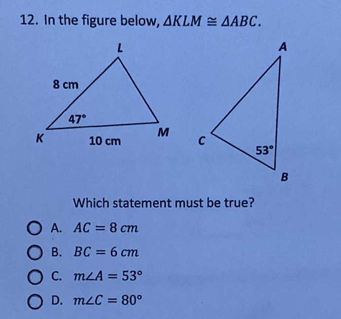 12. In the figure below, \( \triangle K L M \cong \triangle A B C \).
Which statement must be true?
A. \( A C=8 \mathrm{~cm} \)
B. \( B C=6 \mathrm{~cm} \)
C. \( m \angle A=53^{\circ} \)
D. \( m \angle C=80^{\circ} \)