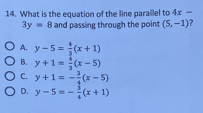 14. What is the equation of the line parallel to \( 4 x- \) \( 3 y=8 \) and passing through the point \( (5,-1) \) ?
A. \( y-5=\frac{4}{3}(x+1) \)
B. \( y+1=\frac{4}{3}(x-5) \)
C. \( y+1=-\frac{3}{4}(x-5) \)
D. \( y-5=-\frac{3}{4}(x+1) \)