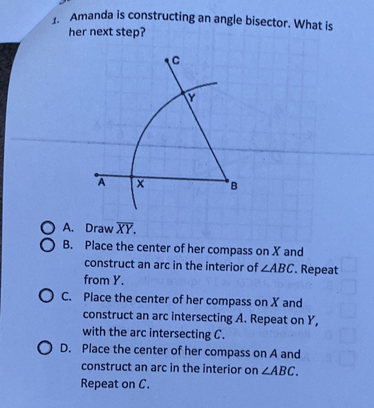 1. Amanda is constructing an angle bisector. What is her next step?
A. Draw \( \overline{X Y} \).
B. Place the center of her compass on \( X \) and construct an arc in the interior of \( \angle A B C \). Repeat from \( Y \).
C. Place the center of her compass on \( X \) and construct an arc intersecting \( A \). Repeat on \( Y \), with the arc intersecting \( C \).
D. Place the center of her compass on \( A \) and construct an arc in the interior on \( \angle A B C \). Repeat on \( C \).