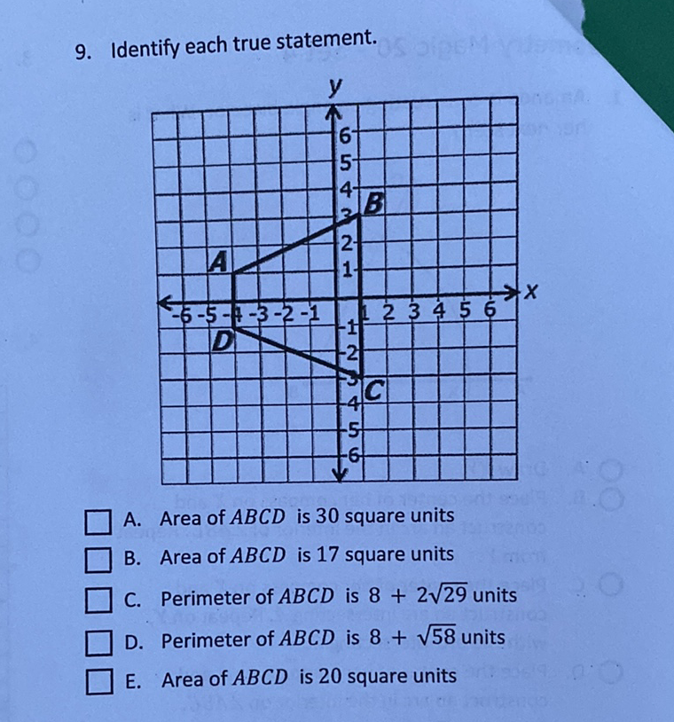 9. Identify each true statement.
A. Area of \( A B C D \) is 30 square units
B. Area of \( A B C D \) is 17 square units
C. Perimeter of \( A B C D \) is \( 8+2 \sqrt{29} \) units
D. Perimeter of \( A B C D \) is \( 8+\sqrt{58} \) units
E. Area of \( A B C D \) is 20 square units