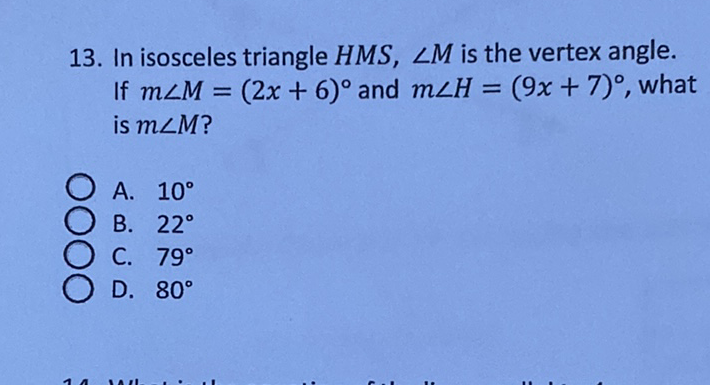 13. In isosceles triangle \( H M S, \angle M \) is the vertex angle. If \( m \angle M=(2 x+6)^{\circ} \) and \( m \angle H=(9 x+7)^{\circ} \), what is \( m \angle M \) ?
A. \( 10^{\circ} \)
B. \( 22^{\circ} \)
C. \( 79^{\circ} \)
D. \( 80^{\circ} \)