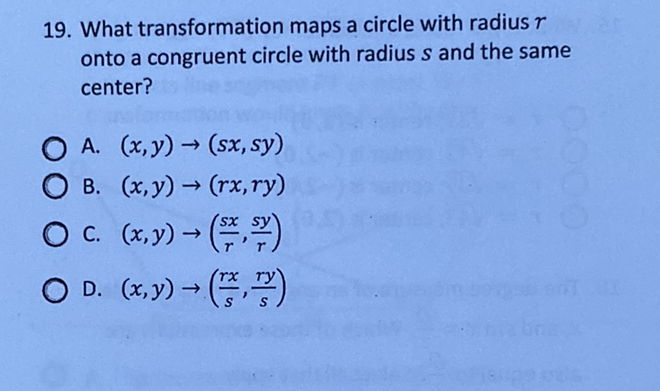 19. What transformation maps a circle with radius \( r \) onto a congruent circle with radius \( s \) and the same center?
A. \( (x, y) \rightarrow(s x, s y) \)
B. \( (x, y) \rightarrow(r x, r y) \)
C. \( (x, y) \rightarrow\left(\frac{s x}{r}, \frac{s y}{r}\right) \)
D. \( (x, y) \rightarrow\left(\frac{r x}{s}, \frac{r y}{s}\right) \)