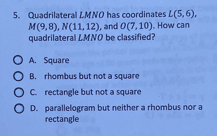 5. Quadrilateral \( L M N O \) has coordinates \( L(5,6) \), \( M(9,8), N(11,12) \), and \( O(7,10) \). How can quadrilateral \( L M N O \) be classified?
A. Square
B. rhombus but not a square
C. rectangle but not a square
D. parallelogram but neither a rhombus nor a rectangle