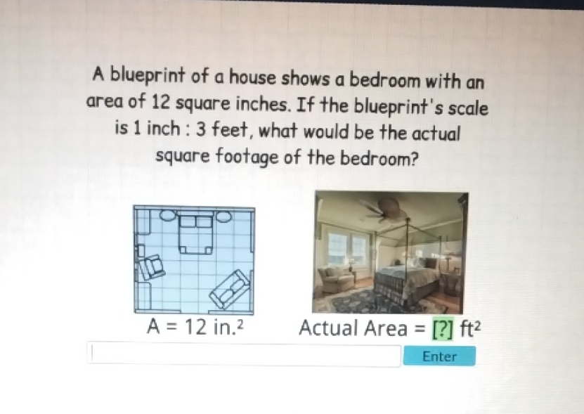 A blueprint of a house shows a bedroom with an area of 12 square inches. If the blueprint's scale is 1 inch : 3 feet, what would be the actual square footage of the bedroom?

Enter