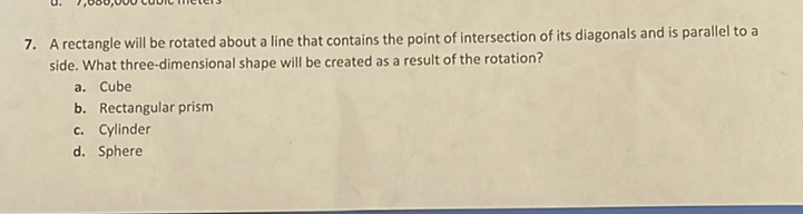 7. A rectangle will be rotated about a line that contains the point of intersection of its diagonals and is parallel to a side. What three-dimensional shape will be created as a result of the rotation?
a. Cube
b. Rectangular prism
c. Cylinder
d. Sphere