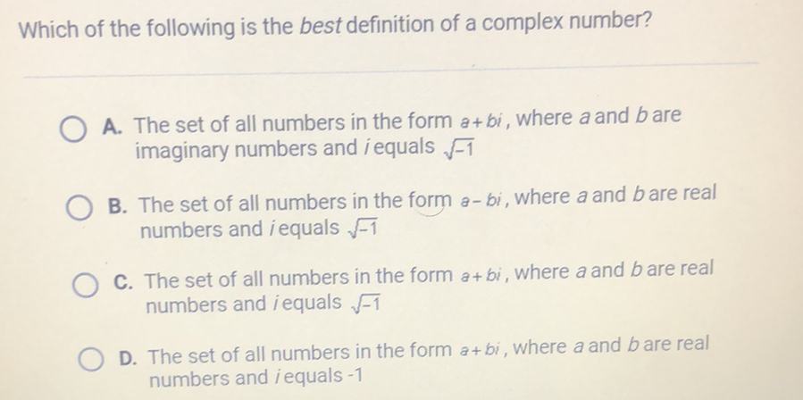 Which of the following is the best definition of a complex number?
A. The set of all numbers in the form \( a+b i \), where \( a \) and \( b \) are imaginary numbers and \( i \) equals \( \sqrt{-1} \)
B. The set of all numbers in the form \( a-b i \), where \( a \) and \( b \) are real numbers and \( i \) equals \( \sqrt{-1} \)

C. The set of all numbers in the form \( a+b i \), where \( a \) and \( b \) are real numbers and \( i \) equals \( \sqrt{-1} \)

D. The set of all numbers in the form \( a+b i \), where \( a \) and \( b \) are real numbers and \( i \) equals \( -1 \)