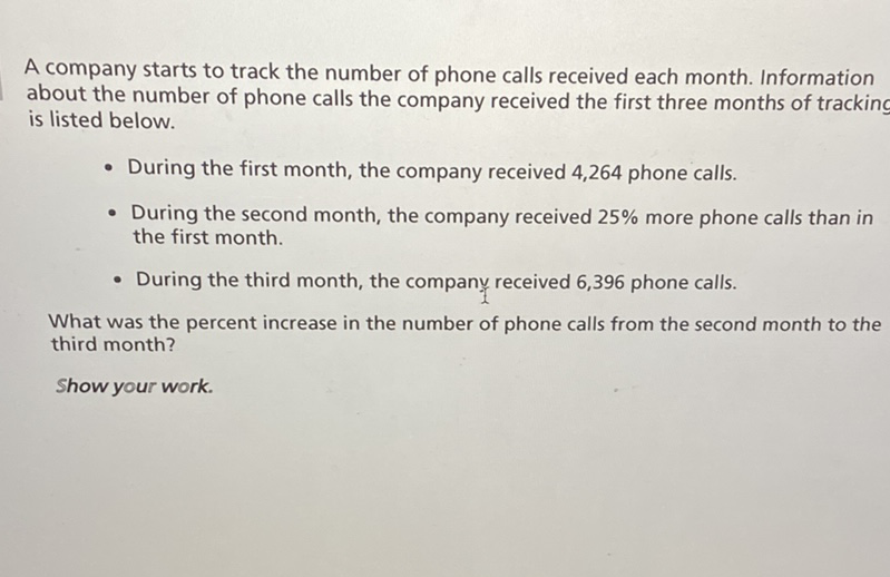 A company starts to track the number of phone calls received each month. Information about the number of phone calls the company received the first three months of tracking is listed below.
- During the first month, the company received 4,264 phone calls.
- During the second month, the company received \( 25 \% \) more phone calls than in the first month.
- During the third month, the company received 6,396 phone calls.
What was the percent increase in the number of phone calls from the second month to the third month?
Show your work.