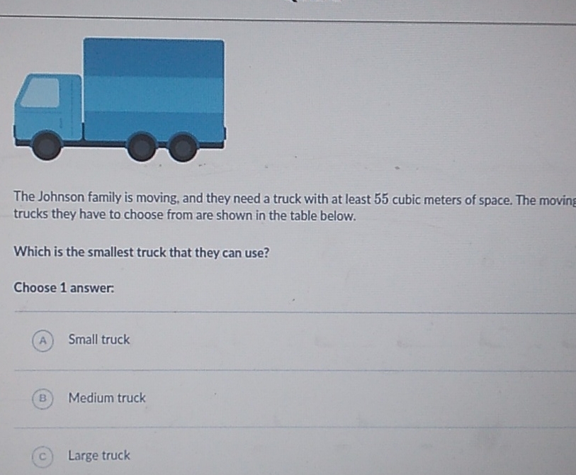 The Johnson family is moving, and they need a truck with at least 55 cubic meters of space. The moving trucks they have to choose from are shown in the table below.
Which is the smallest truck that they can use?
Choose 1 answer:
(A) Small truck
(B) Medium truck
(c) Large truck