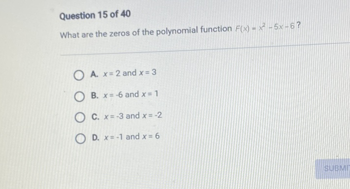 Question 15 of 40
What are the zeros of the polynomial function \( F(x)=x^{2}-5 x-6 \) ?
A. \( x=2 \) and \( x=3 \)
B. \( x=-6 \) and \( x=1 \)
C. \( x=-3 \) and \( x=-2 \)
D. \( x=-1 \) and \( x=6 \)