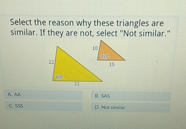 Select the reason why these triangles are similar. If they are not, select "Not similar."
A. AA
B. SAS
C. \( \mathrm{SSS} \)
D. Not similar