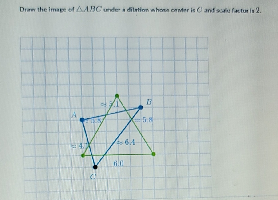 Draw the image of \( \triangle A B C \) under a dilation whose center is \( C \) and scale factor is \( 2 . \)