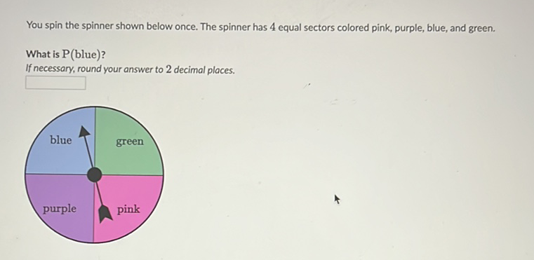 You spin the spinner shown below once. The spinner has 4 equal sectors colored pink, purple, blue, and green.
What is \( \mathrm{P} \) (blue)?
If necessary, round your answer to 2 decimal places.