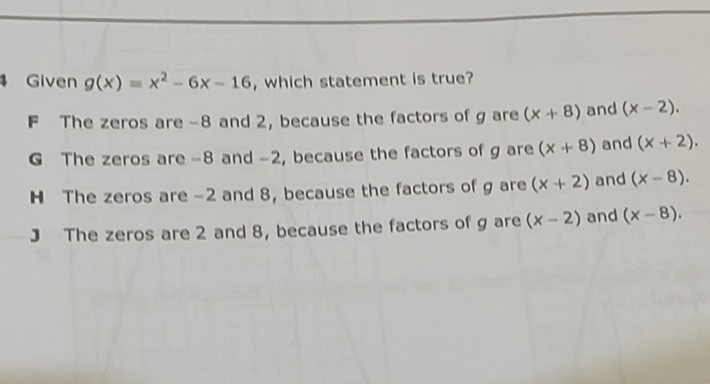 Given \( g(x)=x^{2}-6 x-16 \), which statement is true?
F The zeros are \( -8 \) and 2 , because the factors of \( g \) are \( (x+8) \) and \( (x-2) \).
G The zeros are \( -8 \) and \( -2 \), because the factors of \( g \) are \( (x+8) \) and \( (x+2) \).
\( \mathbf{H} \) The zeros are \( -2 \) and 8 , because the factors of \( g \) are \( (x+2) \) and \( (x-8) \).
3 The zeros are 2 and 8 , because the factors of \( g \) are \( (x-2) \) and \( (x-8) \).