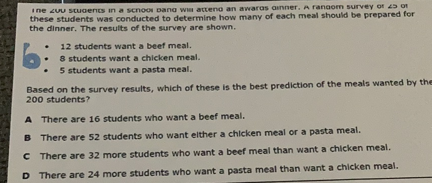 I ne \( \angle u \) students in a scnooi dana win actena an awaras ainner. A ranaom survey or \( \angle S \) or these students was conducted to determine how many of each meal should be prepared for the dinner. The results of the survey are shown.
12 students want a beef meal.
- 8 students want a chicken meal.
- 5 students want a pasta meal.
Based on the survey results, which of these is the best prediction of the meals wanted by the 200 students?
A There are 16 students who want a beef meal.
B There are 52 students who want elther a chicken meal or a pasta meal.
c There are 32 more students who want a beef meal than want a chicken meal.
D There are 24 more students who want a pasta meal than want a chicken meal.