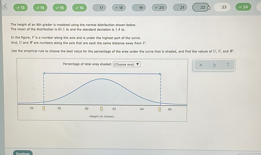 The height of an 8 th grader is modeled using the normal distribution shown below.
The mean of the distribution is \( 61.1 \) in and the standard deviation is \( 1.4 \mathrm{in} \).
In the figure, \( V \) is a number along the axis and is under the highest part of the curve.
And, \( U \) and \( W \) are numbers along the axis that are each the same distance away from \( V \).
Use the empirical rule to choose the best value for the percentage of the area under the curve that is shaded, and find the values of \( U, V \), and \( W \).