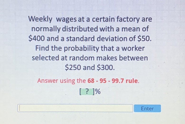 Weekly wages at a certain factory are normally distributed with a mean of \( \$ 400 \) and a standard deviation of \( \$ 50 \). Find the probability that a worker selected at random makes between \( \$ 250 \) and \( \$ 300 \).
Answer using the \( 68-95-99.7 \) rule.
[ ? ]\%
Enter