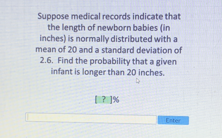 Suppose medical records indicate that the length of newborn babies (in inches) is normally distributed with a mean of 20 and a standard deviation of 2.6. Find the probability that a given infant is longer than 20 inches.
[ ? ]\%
Enter