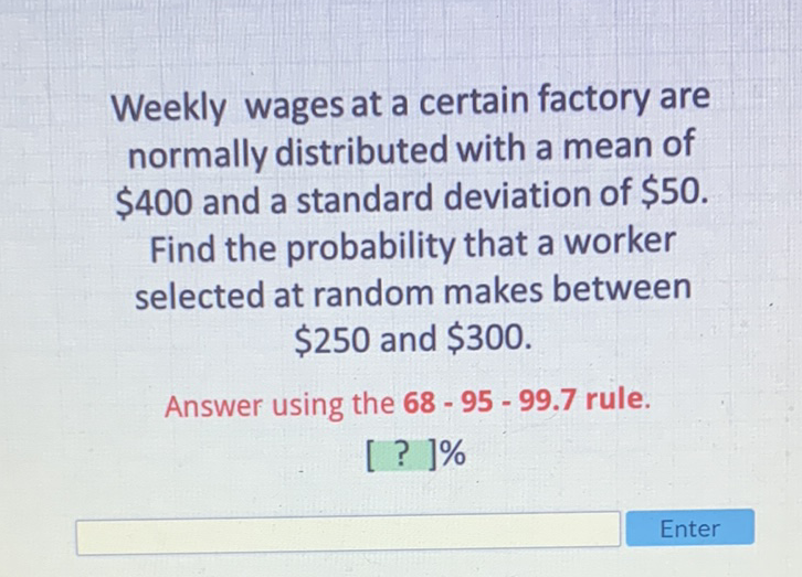Weekly wages at a certain factory are normally distributed with a mean of \( \$ 400 \) and a standard deviation of \( \$ 50 \). Find the probability that a worker selected at random makes between \( \$ 250 \) and \( \$ 300 . \)
Answer using the \( 68-95-99.7 \) rule.
[ ? ]\%
Enter