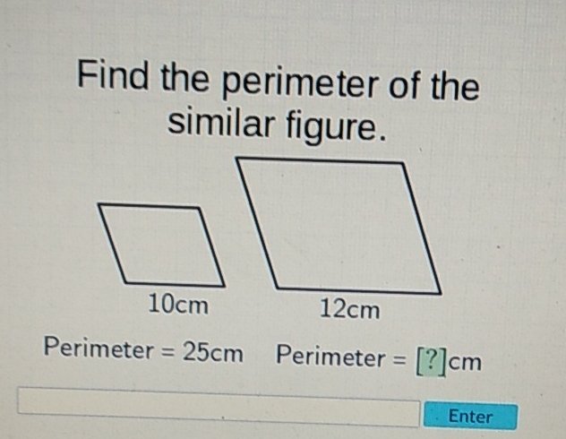 Find the perimeter of the similar figure.

Perimeter \( =25 \mathrm{~cm} \quad \) Perimeter \( =[?] \mathrm{cm} \)
Enter