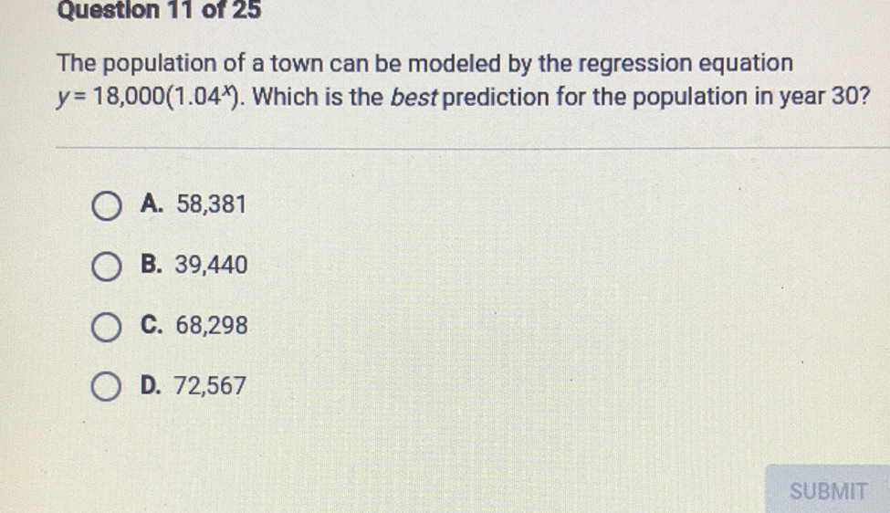 Questlon 11 of 25
The population of a town can be modeled by the regression equation \( y=18,000\left(1.04^{x}\right) \). Which is the best prediction for the population in year \( 30 ? \)
A. 58,381
B. 39,440
C. 68,298
D. 72,567