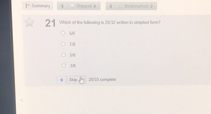 \( I= \) Summary \( \quad 4 \quad \) Skipped \( D \quad 4 \quad \) Bookmarked \( b \)
21 Which of the following is 20/32 written in simplest form?
\( 5 / 6 \)
\( 7 / 8 \)
\( 5 / 8 \)
\( 3 / 8 \)
4 Skip flim 20/33 complete