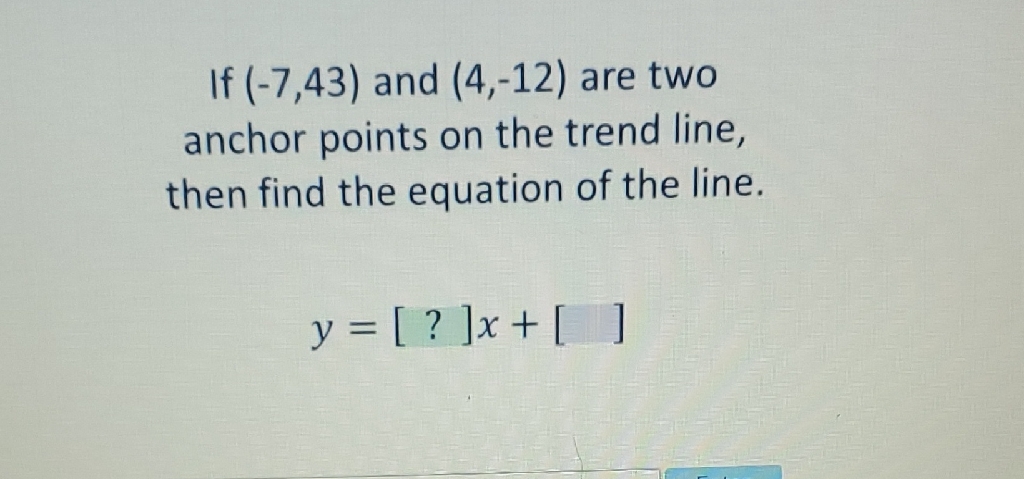 If \( (-7,43) \) and \( (4,-12) \) are two anchor points on the trend line, then find the equation of the line.
\[
y=[?] x+[]
\]