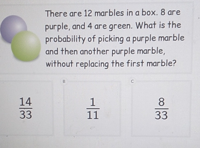 There are 12 marbles in a box. 8 are purple, and 4 are green. What is the probability of picking a purple marble and then another purple marble, without replacing the first marble?
\[
\frac{14}{33} \quad \frac{1}{11} \quad \frac{8}{33}
\]