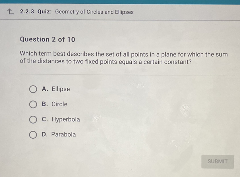 ↑ 2.2.3 Quiz: Geometry of Circles and Ellipses
Question 2 of 10
Which term best describes the set of all points in a plane for which the sum of the distances to two fixed points equals a certain constant?
A. Ellipse
B. Circle
C. Hyperbola
D. Parabola