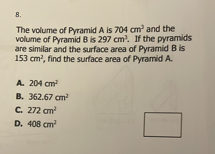 \( 8 . \)
The volume of Pyramid \( A \) is \( 704 \mathrm{~cm}^{3} \) and the volume of Pyramid \( B \) is \( 297 \mathrm{~cm}^{3} \). If the pyramids are similar and the surface area of Pyramid \( B \) is \( 153 \mathrm{~cm}^{2} \), find the surface area of Pyramid \( A \).
A. \( 204 \mathrm{~cm}^{2} \)
B. \( 362.67 \mathrm{~cm}^{2} \)
C. \( 272 \mathrm{~cm}^{2} \)
D. \( 408 \mathrm{~cm}^{2} \)