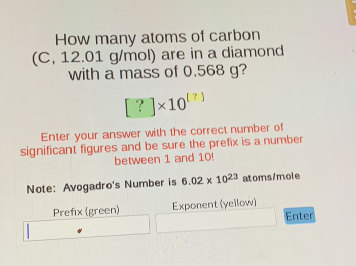 How many atoms of carbon (C) \( 12.01 \mathrm{~g} / \mathrm{mol} \) ) are in a diamond with a mass of \( 0.568 \mathrm{~g} \) ?
\[
[?] \times 10^{[?]}
\]
Enter your answer with the correct number of significant figures and be sure the prefix is a number between 1 and 10 !

Note: Avogadro's Number is \( 6.02 \times 10^{23} \) atoms/mole
Prefix (green)
Exponent (yellow)
Enter