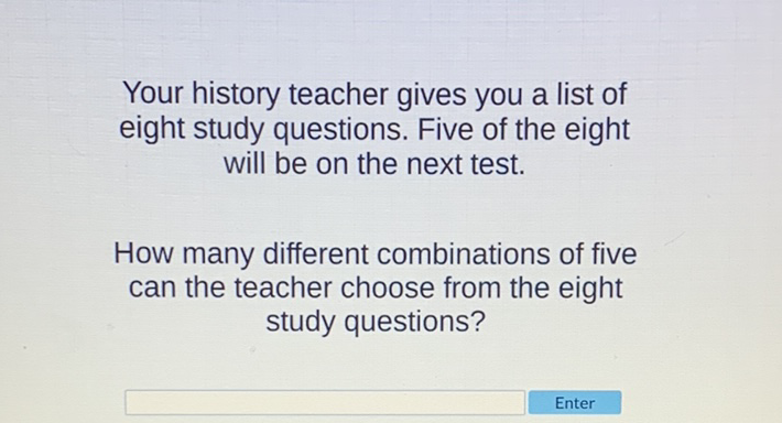 Your history teacher gives you a list of eight study questions. Five of the eight will be on the next test.

How many different combinations of five can the teacher choose from the eight study questions?