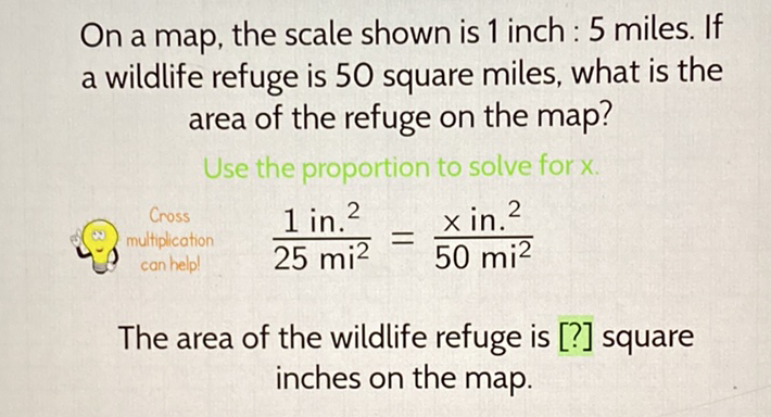 On a map, the scale shown is 1 inch : 5 miles. If a wildlife refuge is 50 square miles, what is the area of the refuge on the map?
Use the proportion to solve for \( x \).
\& \( \frac{1 \mathrm{in.}^{2}}{25 \mathrm{mi}^{2}}=\frac{\mathrm{xin} .^{2}}{50 \mathrm{mi}^{2}} \)
The area of the wildlife refuge is [?] square inches on the map.