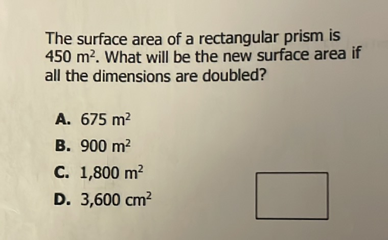 The surface area of a rectangular prism is \( 450 \mathrm{~m}^{2} \). What will be the new surface area if all the dimensions are doubled?
A. \( 675 \mathrm{~m}^{2} \)
B. \( 900 \mathrm{~m}^{2} \)
C. \( 1,800 \mathrm{~m}^{2} \)
D. \( 3,600 \mathrm{~cm}^{2} \)