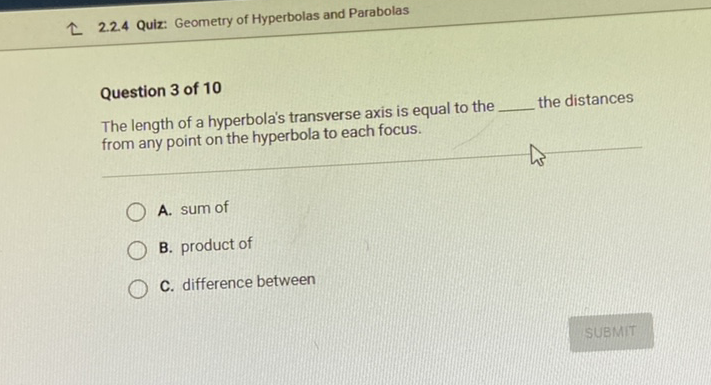 L 2.2.4 Quiz: Geometry of Hyperbolas and Parabolas
Question 3 of 10
The length of a hyperbola's transverse axis is equal to the the distances from any point on the hyperbola to each focus.
A. sum of
B. product of
C. difference between