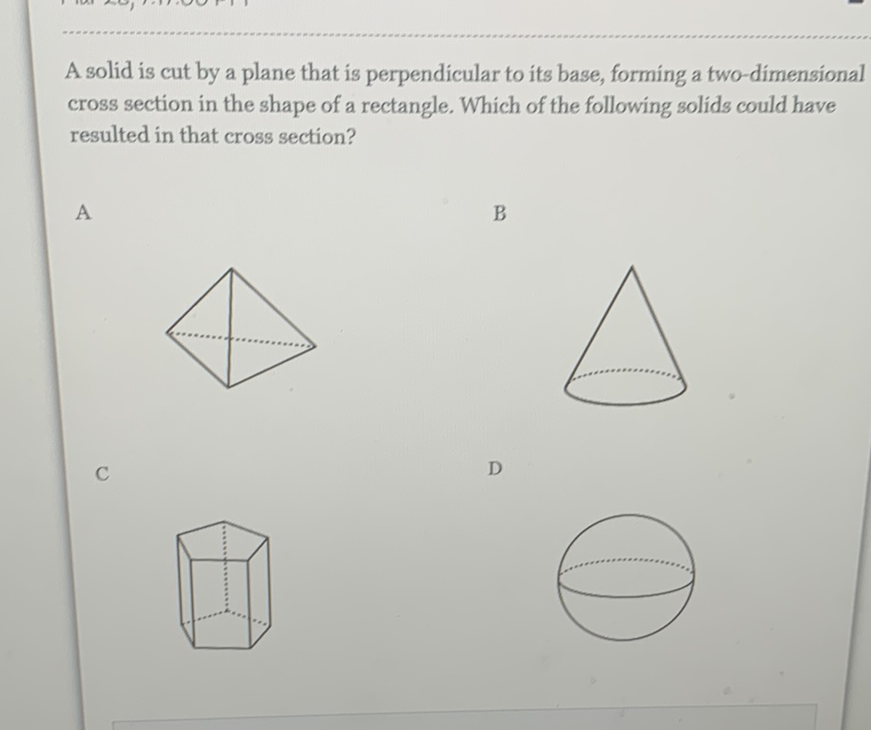 A solid is cut by a plane that is perpendicular to its base, forming a two-dimensional cross section in the shape of a rectangle. Which of the following solids could have resulted in that cross section?
A B
C D